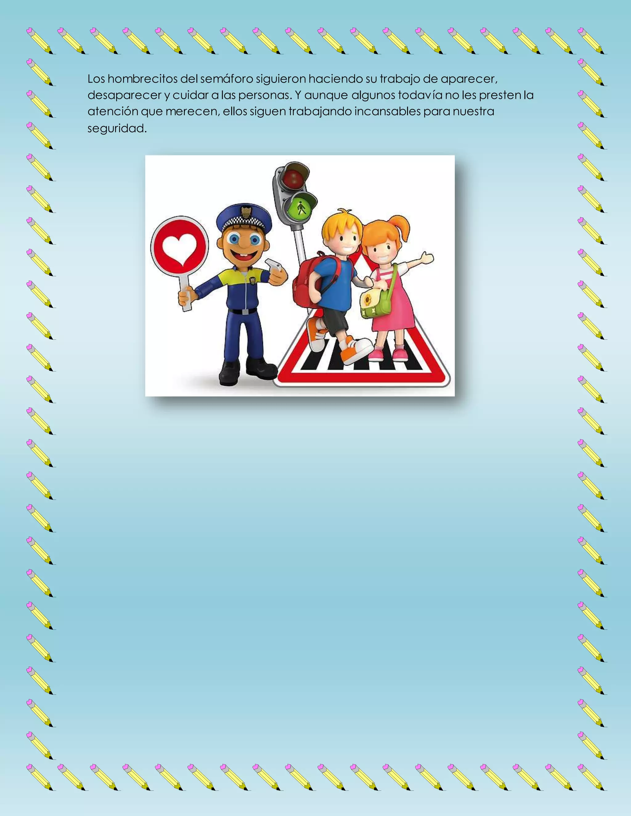 Los hombrecitos del semáforo siguieron haciendo su trabajo de aparecer,
desaparecer y cuidar a las personas. Y aunque algunos todavía no les presten la
atención que merecen, ellos siguen trabajando incansables para nuestra
seguridad.
 