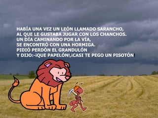 HABÍA UNA VEZ UN LEÓN LLAMADO SARANCHO, AL QUE LE GUSTABA JUGAR CON LOS CHANCHOS. UN DÍA CAMINANDO POR LA VÍA, SE ENCONTRÓ CON UNA HORMIGA. PIDIÓ PERDÓN EL GRANDULÓN Y DIJO:-¡QUE PAPELÓN!,¡CASI TE PEGO UN PISOTÓN ! 