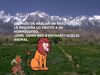 DESPUÉS DE HABLAR UN RATO ENTERO LA PEQUEÑA LO INVITÓ A SU HORMIGUERO. -¿¡HO, COMO VOY A ENTRAR!?-DIJO EL ANIMAL . 