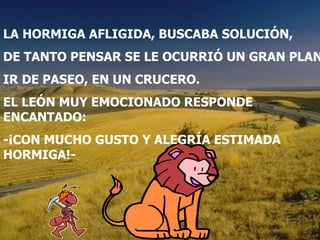 LA HORMIGA AFLIGIDA, BUSCABA SOLUCIÓN, DE TANTO PENSAR SE LE OCURRIÓ UN PLAN. IR DE PASEO EN UN CRUCERO. EL LEÓN MUY EMOCIONADO RESPONDE ENCANTADO: -¡CON MUCHO GUSTO Y ALEGRÍA ESTIMADA HORMIGA! LA HORMIGA AFLIGIDA, BUSCABA SOLUCIÓN, DE TANTO PENSAR SE LE OCURRIÓ UN GRAN PLAN. IR DE PASEO, EN UN CRUCERO. EL LEÓN MUY EMOCIONADO RESPONDE ENCANTADO: -¡CON MUCHO GUSTO Y ALEGRÍA ESTIMADA HORMIGA!- 