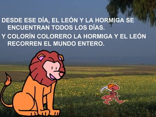DESDE ESE DÍA, EL LEÓN Y LA HORMIGA SE ENCUENTRAN TODOS LOS DÍAS. Y COLORÍN COLORERO LA HORMIGA Y EL LEÓN RECORREN EL MUNDO ENTERO. 