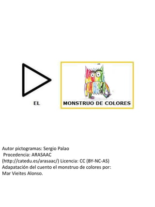 Autor pictogramas: Sergio Palao
Procedencia: ARASAAC
(http://catedu.es/arasaac/) Licencia: CC (BY-NC-AS)
Adapatación del cuento el monstruo de colores por:
Mar Vieites Alonso.
 