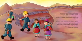 Jacinto contó que el Muqui lo había ayudado
y les recordó a todos que lo habían olvidado.
Entonces recordaron en el pueblo que el Muqui es el
guardián de la mina que protege, regala o castiga si uno
lo olvida.
Desde ese día los mineros que van a trabajar a la mina
siempre llevan en bolsitos regalitos para el Muqui.
No se olvidan de llevar caramelos, canicas y trompos
porque saben que al Muqui también
le gusta jugar como niño.
 