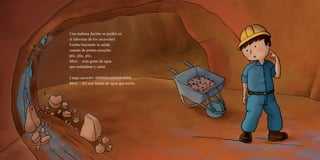 Una mañana Jacinto se perdió en
el laberinto de los socavones.
Estaba buscando la salida
cuando de pronto escuchó:
plic, plic, plic.
Miró… eran gotas de agua
que resbalaban y caían.
Luego escuchó: shhhhhhshhhhhhshhhh.
Miró… era una fuente de agua que corría.
 