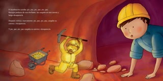 El hombrecito cavaba: pic, pac, pic, pac, pic, pac.
Recogía pedazos de roca brillante, las cargaba en una carreta y
luego desaparecía.
Después volvía y nuevamente: pic, pac, pic, pac, cargaba su
carreta y desaparecía.
Y pic, pac, pic, pac cargaba su carreta y desaparecía.
 