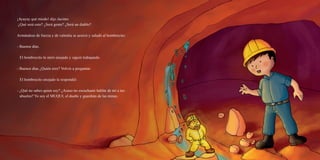 ¡Ayayay qué miedo! dijo Jacinto.
¿Qué será esto? ¿Será gente? ¿Será un diablo?
Armándose de fuerza y de valentía se acercó y saludó al hombrecito:
- Buenos días.
El hombrecito lo miró enojado y siguió trabajando.
- Buenos días ¿Quién eres? Volvió a preguntar.
El hombrecito enojado le respondió:
- ¿Qué no sabes quien soy? ¿Acaso no escuchaste hablar de mí a tus
abuelos? Yo soy el MUQUI, el dueño y guardián de las minas.
 