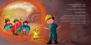 - ¿Y a dónde llevas el mineral que recoges?
Preguntó el padre de Jacinto
- Lo escondo, respondió el Muqui enojado.
- ¿Y por qué lo escondes?
- Hum dijo el hombrecito ¡Porque olvidan que soy
guardián de las minas y ustedes cavan mis entrañas sin
pedir permiso! ¿Acaso no saben que las minas son mías?
Pero la ambición ha borrado los recuerdos y ya nadie
viene con ofrendas a la montaña ni pide con respeto los
tesoros de las entrañas de la tierra.
 