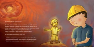 Perdónanos Muqui, suplicó Jacinto.
Es cierto, hemos olvidado de hacer las ofrendas y de pedir el permiso.
Por favor enséñame el camino para volver a mi casa, permite que el
trabajo en la mina no sea tan rudo y que también yo encuentre el mineral.
Con lo que me pagan en la minera podré alimentar a mi
esposa y a mis hijos y para ti compraré hermosos regalos.
El Muqui pensó un momento y luego dijo:
- Está bien, pero promete que recordarás a los hombres del pueblo
que tienen que ofrendarme. Si lo olvidas, el filón desaparecerá en
el laberinto de la mina, te perderás o la mina se derrumbará.
 