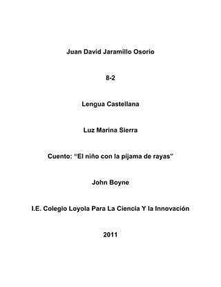 Juan David Jaramillo Osorio<br />8-2<br />Lengua Castellana<br />Luz Marina Sierra<br />Cuento: “El niño con la pijama de rayas” <br />John Boyne<br />I.E. Colegio Loyola Para La Ciencia Y la Innovación<br />2011<br />CUENTO<br />EL NIÑO DE LA PIJAMA DE RAYAS-JHON BOYNE<br />1-Palabras desconocidas<br />Cabizbajo: Con la cabeza inclinada por abatimiento de tristeza<br />Limitarse: Poner límites, atenerse, no decir o hacer algo<br />Asintió: Admitir como  cierto o adecuado o lo dicho o expuesto<br />Porvenir: Desarrollo o situación a futuro<br />Añoraría: Recordar con pena la ausencia, perdida de una cosa o persona<br />Buhardilla: Piso ultimo de un edificio con techos inclinados que aprovechan el hueco del tejado <br />Zanjado: Resolver un asunto o currículo <br />Especto: Decir a alguien bruscamente algo que le sorprende o le molesta<br />Recovecar: Rincón Escondido<br />Puerros: Plantas herbáceas comestibles<br />Efluvios: Emanación, Exhalación, Aroma<br />Esporádicos: Aislado, eventual, ocasional<br />Omiso: Descuido, Olvido, Negligencia<br />Agobiado: Angustiado, Preocupado<br />Aledañas: Limitrofe, cercano, proximidades<br />Chasco: Decepción, desaire, desengaño<br />Irrumpió: Invadir, acometer, entrar<br />Umbros: Entrada, Acceso, pasó<br />Arriate: Camino, senda, sendera<br />Escudriño: Indagar, investigar, observar<br />Erguida: Levantado, Tieso, rigido<br />Ceño: Expresión, gesto, disgusto<br />Trifulca: Riña, alboroto, pelea<br />Trincheras: Defensas, fosa, zanja<br />Tirabuzones: Riso, onda, caracol<br />Demudado: Palido, destiguado, desconmpuesto<br />Egocéntrico: Egoismo, vanidad<br />Granuja: Canasta, sin vergüenza<br />Artilugio: Maquina, aparato, mecanismo<br />Almidado: Planchado, estirado<br />Alambrada: Es una estructura de alambre, normalmente de acero, separada por postes de madera o metal, destinada a delimitar terrenos, encerrar ganado, demarcar propiedades, etc.<br />Titubeando: Oscilar, perder la estabilidad.  Vacilar al hablar.  Sentirse perplejo, dudar para resolver algo<br />Aminoró: Disminuir o reducir el tamaño, cantidad o intensidad de algo<br />Entrecejo: Parte del rostro humano situada verticalmente entre la nariz y la frente y horizontalmente entre las dos cejas<br />Barnizar: Liquido resinoso conque se recubren las superficies de pintura y grabado para fijarla, abrillantarla, aislarla o proteger<br />Revuelo: Vuelta y revuelta del vuelo. Agitación y confusión entre personas<br />Respingo: Sacudida violenta del cuerpo causada por un sobresalto o sorpresa<br />3- ideas principales <br />-El padre de Bruno lo ascendieron y se tuvieron que pasar de casa<br />- A Bruno no  le gusto su nueva casa  porque era vieja y muy pequeña a comparación de su anterior casa<br />-Extrañaba a sus amigos y él creía que no hiba a tener con quien jugar <br />-Todos en ese pueblo tenían un uniforme a rayas <br />-conoció a un niño llamado Shmuel que vivía del otro lado de la cerca y también llevaba puesta ropa a rayas <br />4- Que mensaje me deja el cuento<br />El cuento me dejo que Bruno no quería dejar su casa pero él conocía un amigo que le contaba cosas al otro lado de su cerca<br />5-El autor del libro<br />JHON BOYNE<br />762034290Escritor irlandés, John Boyne es conocido principalmente por su novela El niño del pijama a rayas, obra que fue adaptada con gran éxito al cine en el año 2008.Boyne comenzó su carrera literaria todavía en su fase como estudiante en el Trinity College de Dublín y logró publicar su primera novela, El ladrón del tiempo, en el año 2000, además de aparecer en varias antologías de prestigio gracias a sus cuentos y relatos cortos.El éxito le llego en 2006 con El niño del pijama a rayas, que logró dar el salto al mercado internacional siendo traducido a más de 40 idiomas y con más de 5 millones de ejemplares vendidos en todo el mundo.La obra de Boyne se dirige tanto a los jóvenes como a los adultos, participando en iniciativas de fomento de la lectura en niños y también en ancianos. Boyne, entre otros premios, ha recibido galardones como el Curtis Brown, el IMPAC, el Irish Novel of the year y también el Qué Leer a la mejor novela extranjera<br />Todos los libros y obras de John Boyne<br />La apuesta<br />2010  <br />La casa del propósito especial<br />2009  <br />Motín en la Bounty<br />2008  <br />El niño con el pijama de rayas<br />2007  <br />El ladrón del tiempo<br />2000 (2011) <br />DIPTONGOS<br />Cuidado<br />Demasiado<br />Nuevo<br />Agua<br />Cuenco<br />Mueca<br />Realidad<br />Demasiado<br />Pequeño<br />Aquí<br />Frunció<br />Mordió<br />Nerviosismo<br />Limpiaba<br />Luego<br />Presionaba<br />Líquido<br />Dio<br />Escocieron<br />Hicieron<br />Duele<br />Suave<br />Última<br />Estúpido<br />Impresión<br />Repáro<br />Murmuró<br />Comentó<br />Escuela<br />Aunque<br />Criada<br />Repitió<br />Nadie<br />Encuentras<br />Preciosas<br />Tiene<br />Piense<br />Poniendo<br />Acuerdo<br />Igual<br />Quieres<br />Opinión<br />Agua<br />Propia<br />Estuviera<br />Guardo<br />Volvió<br />Desvió<br />Guardo<br />Silencio<br />Sacudió<br />Conviene<br />Aguantarnos<br />Cuando<br />Insistió<br />