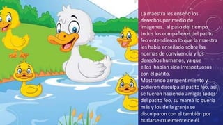 Click to add text
La maestra les enseño los
derechos por medio de
imágenes. al paso del tiempo
todos los compañeros del patito
feo entendieron lo que la maestra
les había enseñado sobre las
normas de convivencia y los
derechos humanos, ya que
ellos habían sido irrespetuosos
con él patito.
Mostrando arrepentimiento y
pidieron disculpa al patito feo, así
se fueron haciendo amigos todos
del patito feo, su mamá lo quería
más y los de la granja se
disculparon con el también por
burlarse cruelmente de él.
 