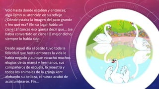 Voló hasta donde estaban y entonces,
algo llamó su atención en su reflejo.
¿Dónde estaba la imagen del pato grande
y feo que era? ¡En su lugar había un
cisne! Entonces eso quería decir que… ¡se
había convertido en cisne! O mejor dicho,
siempre lo había sido.
Desde aquel día el patito tuvo toda la
felicidad que hasta entonces la vida le
había negado y aunque escuchó muchos
elogios de su mamá y hermanos, sus
compañeros de escuela, la maestra y
todos los animales de la granja kent
alabando su belleza, él nunca acabó de
acostumbrarse. Fin...
 