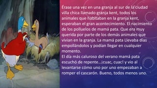 Érase una vez en una granja al sur de la ciudad
villa chica llamado granja kent, todos los
animales que habitaban en la granja kent,
esperaban el gran acontecimiento. El nacimiento
de los polluelos de mamá pata. Que era muy
querida por parte de los demás animales que
vivian en la granja. La mamá pata Llevaba días
empollándolos y podían llegar en cualquier
momento.
El día más caluroso del verano mamá pata
escuchó de repente…¡cuac, cuac! y vio al
levantarse cómo uno por uno empezaban a
romper el cascarón. Bueno, todos menos uno.
 