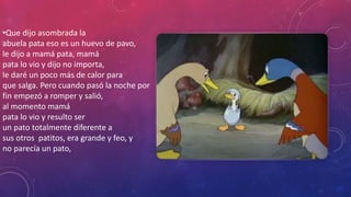 •Que dijo asombrada la
abuela pata eso es un huevo de pavo,
le dijo a mamá pata, mamá
pata lo vio y dijo no importa,
le daré un poco más de calor para
que salga. Pero cuando pasó la noche por
fin empezó a romper y salió,
al momento mamá
pata lo vio y resulto ser
un pato totalmente diferente a
sus otros patitos, era grande y feo, y
no parecía un pato,
 