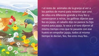 • el resto de animales de la granja al ver a
los patitos de mamá pata notaron que uno
de ellos era diferente grande y muy feo y
comenzaron a reírse, las gallinas dijeron que
feo es jajaja, el caballo dijo no parece tu hijo
mamá pata jajaja, la vaca y el toro dijeron al
mismo tiempo creo que te pasaste con ese
huevo en empollar jajaja, todos al mismo
tiempo le decían, feo, feo eres muy feo..
 