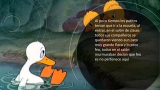 Al poco tiempo los patitos
tenían que ir a la escuela, al
entrar, en el salón de clases
todos sus compañeros se
quedaron viendo aun pato
muy grande flaco y lo peor
feo, todos en el salón
murmuraban decían que feo
es no pertenece aquí
 