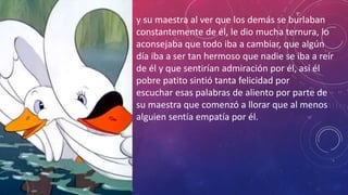 y su maestra al ver que los demás se burlaban
constantemente de él, le dio mucha ternura, lo
aconsejaba que todo iba a cambiar, que algún
día iba a ser tan hermoso que nadie se iba a reír
de él y que sentirían admiración por él, así él
pobre patito sintió tanta felicidad por
escuchar esas palabras de aliento por parte de
su maestra que comenzó a llorar que al menos
alguien sentía empatía por él.
 
