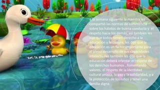 a la semana siguiente la maestra les
compartió las normas de convivencia
sobre los hábitos de buena conducta y el
respeto hacia los demás, asi también les
dijo que todos tienen derecho a la
educación y la cultura, les dijo que la
educación es un factor importante para
el pleno desarrollo de sus capacidades
intelectuales también les dijo que la
educación deberá orientar el respeto de
los derechos humanos , fomentando
valores, el respeto de la identidad
cultural propia, la paz y la solidaridad, y a
la protección de los niños y tener una
familia digna.
 