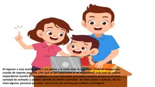 Al regresar a casa Juanito sentó a sus padres y le conto todo lo que había vivido en la excursión,
cuando de repente pregunto ¿Por qué es tan importante el rio magdalena?, a lo cual sus padres
respondieron Juanito el rio magdalena es muy importante para todos nosotros porque en el viven
variedad de animales y plantas, además de atraer a personas de otros piases y culturas, del rio
viven algunas personas que están cerca al rio, por eso hay que cuidarlo y protegerlo.
 