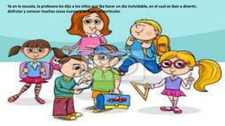 Ya en la escuela, la profesora les dijo a los niños que iba hacer un día inolvidable, en el cual se iban a divertir,
disfrutar y conocer muchas cosas nuevas y un lugar en particular.
 