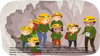 Todos los niños estaban muy felices conociendo lugares, tomando fotos, divirtiéndose y realizando
muchas preguntas realmente estaban muy contentos ya que era la primera vez que salían de
excusión. Pero había llegado el momento de conocer el lugar misterioso. Así que se encaminaron
hacia el.
 