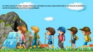 Los niños ansiosos de llegar al lugar misterioso, caminaban sin parar, observando todo lo que veían al su alrededor
cuando de repente dice la profesora hemos llegado.
 
