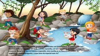 Todos los niños incluyendo Juanito quedaron asombrados con tanta belleza, no podían creer que
existiera un rio tan grande y tan largo, era una maravilla, a lo que Juanito no se resistió y pregunto
¿como se llama? A lo que su maestra respondió, mira Juanito el rio lleva como nombre rio
magdalena – Juanito pregunto ¿ y que tiene de especial este rio?
 