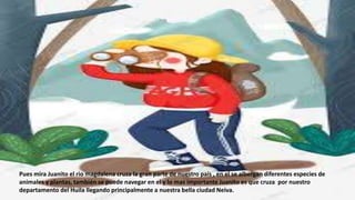 Pues mira Juanito el rio magdalena cruza la gran parte de nuestro país , en el se albergan diferentes especies de
animales y plantas, también se puede navegar en el y lo mas importante Juanito es que cruza por nuestro
departamento del Huila llegando principalmente a nuestra bella ciudad Neiva.
 