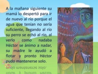 A la mañana siguiente su
mamá lo despertó para ir
de nuevo al río porque el
agua que tenían no sería
suficiente, llegando al río
su perro se echó al río, al
verlo    como      nadaba
Héctor se ánimo a nadar,
su madre le ayudó a
flotar y pronto Héctor
pudo mantenerse solo.
 