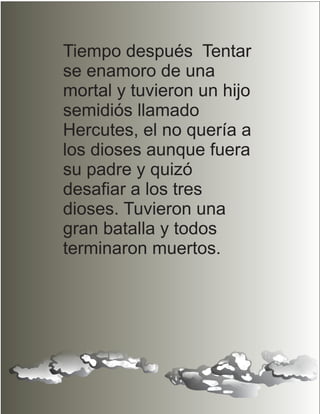 Tiempo después Tentar
se enamoro de una
mortal y tuvieron un hijo
semidiós llamado
Hercutes, el no quería a
los dioses aunque fuera
su padre y quizó
desafiar a los tres
dioses. Tuvieron una
gran batalla y todos
terminaron muertos.
 