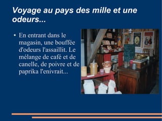 Voyage au pays des mille et une
odeurs...
●   En entrant dans le
    magasin, une bouffée
    d'odeurs l'assaillit. Le
    mélange de café et de
    canelle, de poivre et de
    paprika l'enivrait...
 