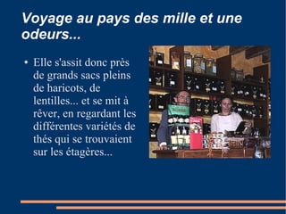 Voyage au pays des mille et une
odeurs...
●   Elle s'assit donc près
    de grands sacs pleins
    de haricots, de
    lentilles... et se mit à
    rêver, en regardant les
    différentes variétés de
    thés qui se trouvaient
    sur les étagères...
 