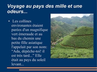 Voyage au pays des mille et une
odeurs...
●    Les collines
    environantes étaient
    parées d'un magnifique
    vert émeraude et au
    bas du chemin une
    petite fille asiatique
    l'appelait par son nom:
    “Ada, dépêche-toi! il
    est très tard...” Elle
    était au pays du soleil
    levant...
 