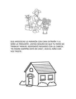 SUS AMIGOS/AS LO MIRARÓN CON CARA EXTRAÑA Y LA
SEÑO LE PREGUNTÓ: ¿ESTÁS SEGURO DE QUE TU MAMÁ NO
TRABAJA? MANUEL RESPONDIÓ NEGANDO CON LA CABEZA.
"MI MADRE SIEMPRE ESTÁ EN CASA", DIJO EL NIÑO CON
VOZ TRISTE.
 