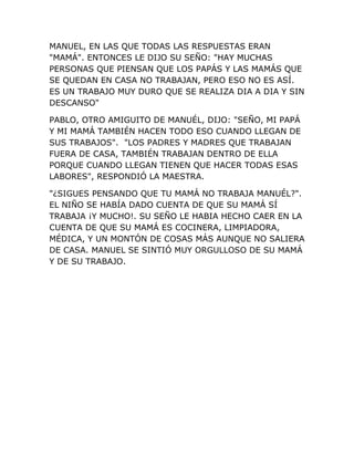 MANUEL, EN LAS QUE TODAS LAS RESPUESTAS ERAN
"MAMÁ". ENTONCES LE DIJO SU SEÑO: "HAY MUCHAS
PERSONAS QUE PIENSAN QUE LOS PAPÁS Y LAS MAMÁS QUE
SE QUEDAN EN CASA NO TRABAJAN, PERO ESO NO ES ASÍ.
ES UN TRABAJO MUY DURO QUE SE REALIZA DIA A DIA Y SIN
DESCANSO"
PABLO, OTRO AMIGUITO DE MANUÉL, DIJO: "SEÑO, MI PAPÁ
Y MI MAMÁ TAMBIÉN HACEN TODO ESO CUANDO LLEGAN DE
SUS TRABAJOS". "LOS PADRES Y MADRES QUE TRABAJAN
FUERA DE CASA, TAMBIÉN TRABAJAN DENTRO DE ELLA
PORQUE CUANDO LLEGAN TIENEN QUE HACER TODAS ESAS
LABORES", RESPONDIÓ LA MAESTRA.
"¿SIGUES PENSANDO QUE TU MAMÁ NO TRABAJA MANUÉL?".
EL NIÑO SE HABÍA DADO CUENTA DE QUE SU MAMÁ SÍ
TRABAJA ¡Y MUCHO!. SU SEÑO LE HABIA HECHO CAER EN LA
CUENTA DE QUE SU MAMÁ ES COCINERA, LIMPIADORA,
MÉDICA, Y UN MONTÓN DE COSAS MÁS AUNQUE NO SALIERA
DE CASA. MANUEL SE SINTIÓ MUY ORGULLOSO DE SU MAMÁ
Y DE SU TRABAJO.
 