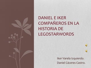 DANIEL E IKER
COMPAÑEROS EN LA
HISTORIA DE
LEGOSTARWORDS




       Iker Varela Izquierdo.
       Daniel Cáceres Castro.
 