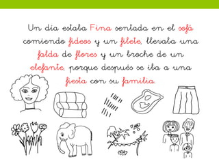 Un día estaba Fina sentada en el sofá
comiendo fideos y un filete, llevaba una
falda de flores y un broche de un
elefante, porque después se iba a una
fiesta con su familia.