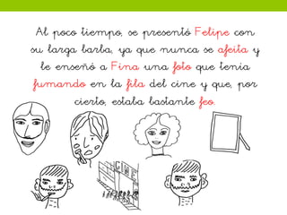 Al poco tiempo, se presentó Felipe con
su larga barba, ya que nunca se afeita y
le enseñó a Fina una foto que tenía
fumando en la fila del cine y que, por
cierto, estaba bastante feo.