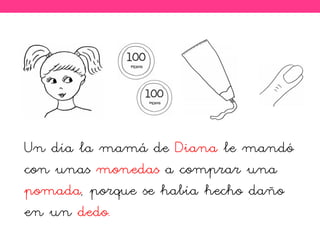 Un día la mamá de Diana le mandó
con unas monedas a comprar una
pomada, porque se había hecho daño
en un dedo.
 