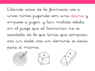 Estando cerca de la farmacia vio a
unos niños jugando con una diana y
empezó a jugar, y tan metida estaba
en el juego que al terminar no se
acordaba de lo que tenía que comprar,
era un dado, era un dominó, se decía
para sí misma.
 