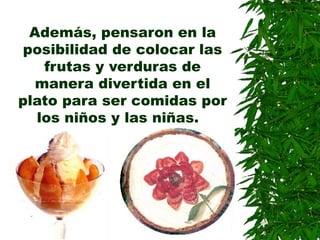 Además, pensaron en la
posibilidad de colocar las
frutas y verduras de
manera divertida en el
plato para ser comidas por
los niños y las niñas.
 