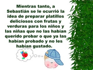 Mientras tanto, a
Sebastián se le ocurrió la
idea de preparar platillos
deliciosos con frutas y
verduras para los niños y
las niñas que no las habían
querido probar o que ya las
habían probado y no les
habían gustado.
 