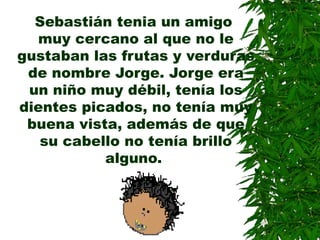 Sebastián tenia un amigo
muy cercano al que no le
gustaban las frutas y verduras
de nombre Jorge. Jorge era
un niño muy débil, tenía los
dientes picados, no tenía muy
buena vista, además de que
su cabello no tenía brillo
alguno.
 