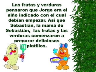 Las frutas y verduras
pensaron que Jorge era el
niño indicado con el cual
debian empezar. Así que
Sebastián, la mamá de
Sebastián, las frutas y las
verduras comenzaron a
preparar deliciosos
platillos.
 