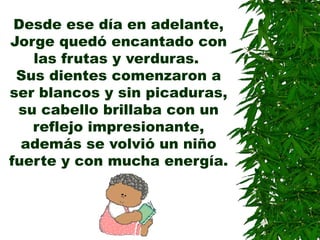 Desde ese día en adelante,
Jorge quedó encantado con
las frutas y verduras.
Sus dientes comenzaron a
ser blancos y sin picaduras,
su cabello brillaba con un
reflejo impresionante,
además se volvió un niño
fuerte y con mucha energía.
 