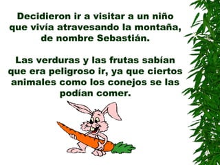 Decidieron ir a visitar a un niño
que vivía atravesando la montaña,
de nombre Sebastián.
Las verduras y las frutas sabían
que era peligroso ir, ya que ciertos
animales como los conejos se las
podían comer.
 