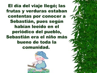 El día del viaje llegó; las
frutas y verduras estaban
contentas por conocer a
Sebastián, pues según
habían leeído en el
periódico del pueblo,
Sebastián era el niño más
bueno de toda la
comunidad.
 