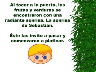 Al tocar a la puerta, las
frutas y verduras se
encontraron con una
radiante sonrisa. La sonrisa
de Sebastián.
Éste las invito a pasar y
comenzaron a platicar.
 