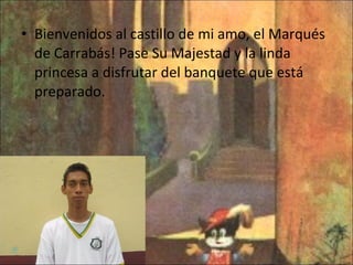Bienvenidos al castillo de mi amo, el Marqués de Carrabás! Pase Su Majestad y la linda princesa a disfrutar del banquete que está preparado. 