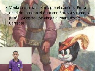 Venia la carroza del rey por el camino. -Entra en el río -ordenó el Gato con Botas a su amo, y gritó: -¡Socorro. ¡Se ahoga el Marqués de Carrabás! 