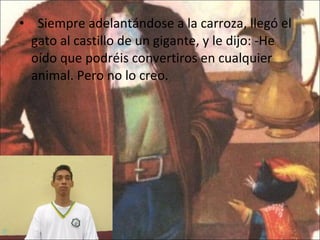    Siempre adelantándose a la carroza, llegó el gato al castillo de un gigante, y le dijo: -He oído que podréis convertiros en cualquier animal. Pero no lo creo. 